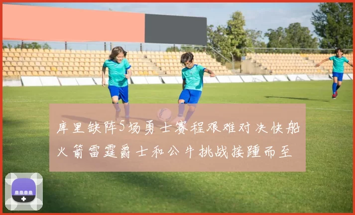 库里缺阵5场勇士赛程艰难对决快船火箭雷霆爵士和公牛挑战接踵而至