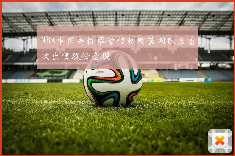 NBA中国老板蔡崇信收购篮网队后首次出售股份套现