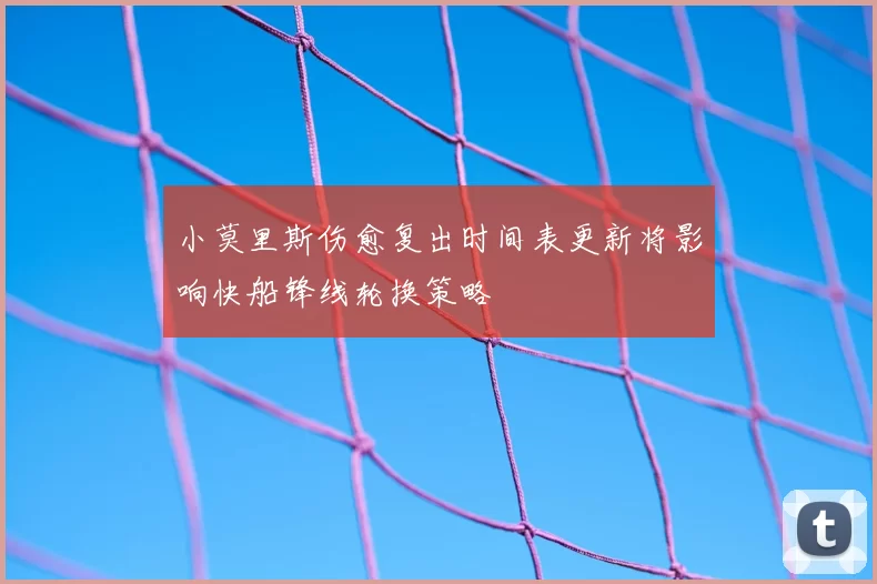 小莫里斯伤愈复出时间表更新将影响快船锋线轮换策略