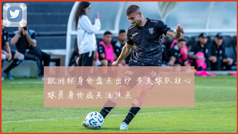 欧洲杯身价盘点出炉 多支球队核心球员身价成关注焦点