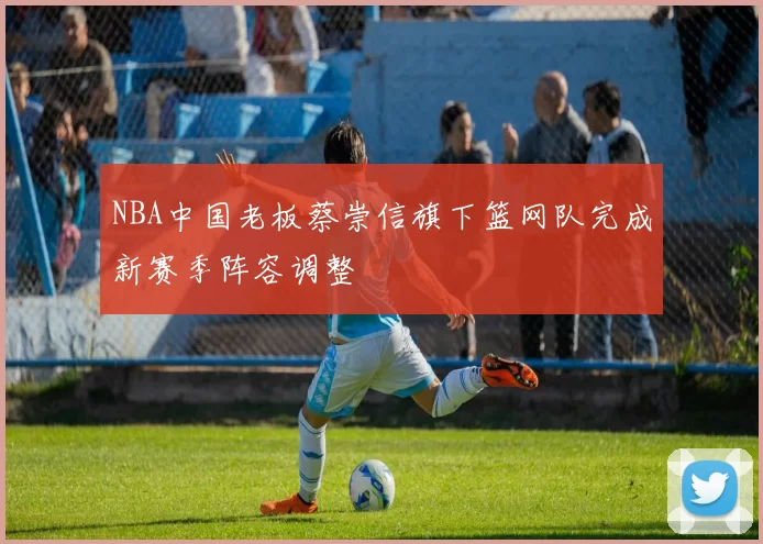 NBA中国老板蔡崇信旗下篮网队完成新赛季阵容调整