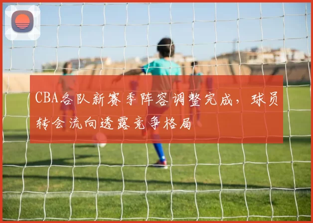 CBA各队新赛季阵容调整完成，球员转会流向透露竞争格局