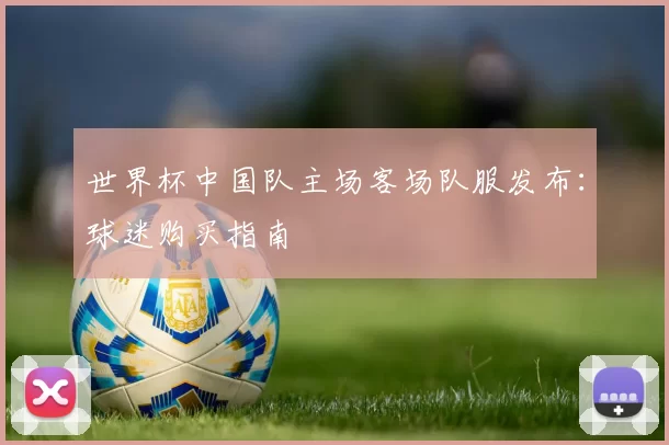 世界杯中国队主场客场队服发布:球迷购买指南