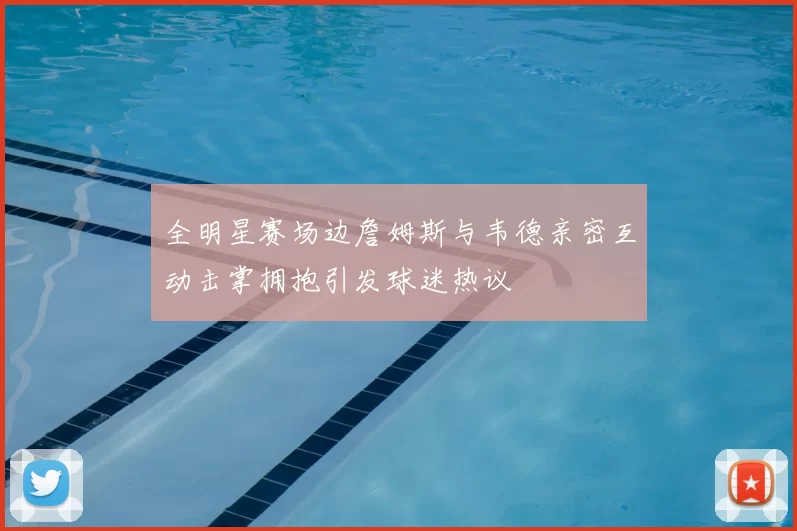 全明星赛场边詹姆斯与韦德亲密互动击掌拥抱引发球迷热议