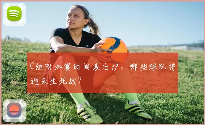 C组附加赛时间表出炉,哪些球队将迎来生死战?