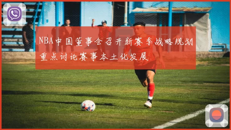 NBA中国董事会召开新赛季战略规划重点讨论赛事本土化发展