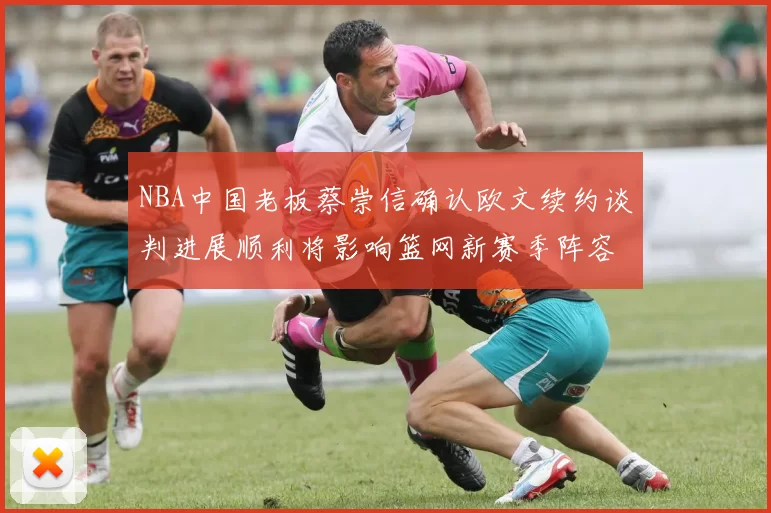 NBA中国老板蔡崇信确认欧文续约谈判进展顺利将影响篮网新赛季阵容构建