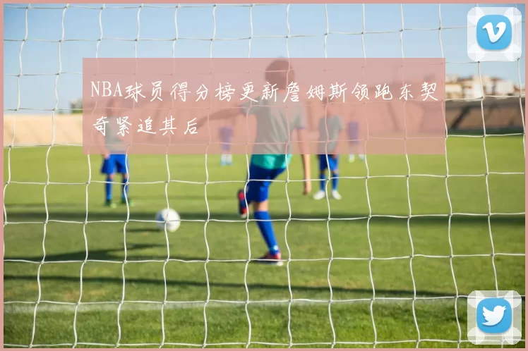 NBA球员得分榜更新詹姆斯领跑东契奇紧追其后