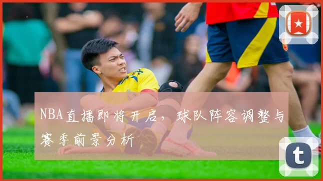 NBA直播即将开启，球队阵容调整与赛季前景分析