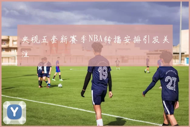 央视五套新赛季NBA转播安排引发关注