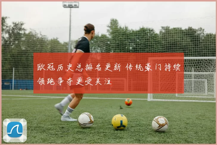 欧冠历史总排名更新 传统豪门持续领跑争夺更受关注