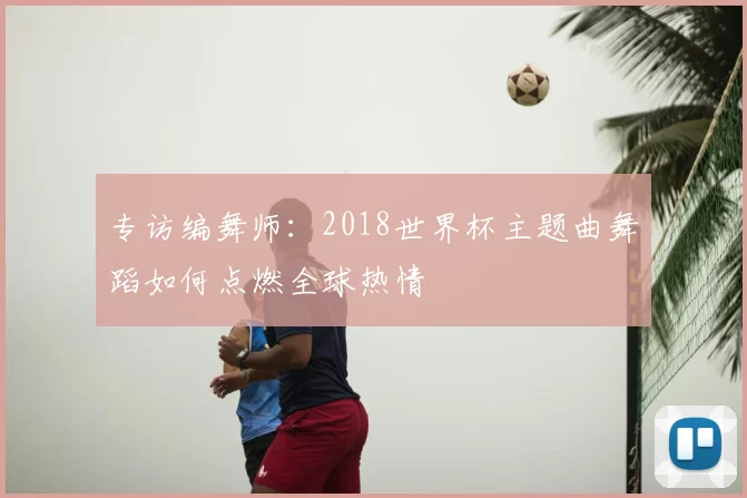 专访编舞师:2018世界杯主题曲舞蹈如何点燃全球热情