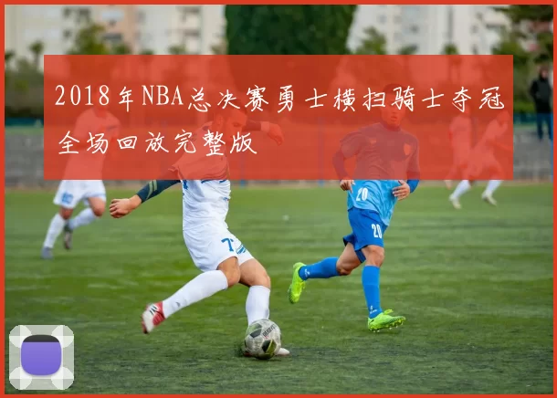 2018年NBA总决赛勇士横扫骑士夺冠全场回放完整版