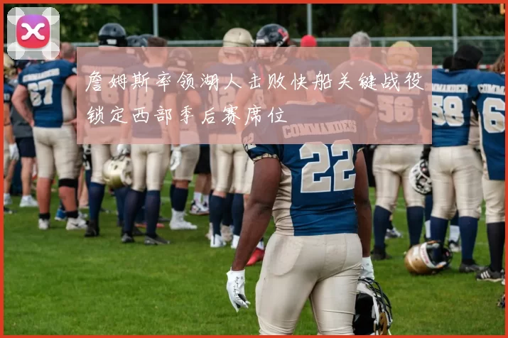 詹姆斯率领湖人击败快船关键战役锁定西部季后赛席位