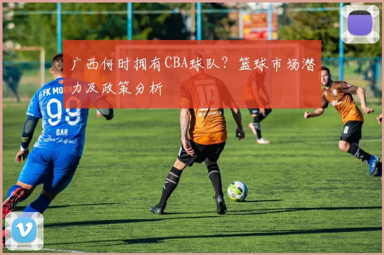 广西何时拥有CBA球队？篮球市场潜力及政策分析