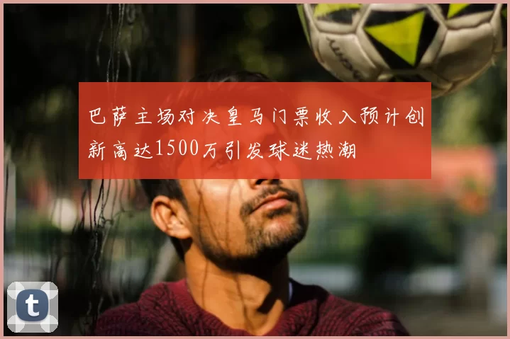 巴萨主场对决皇马门票收入预计创新高达1500万引发球迷热潮