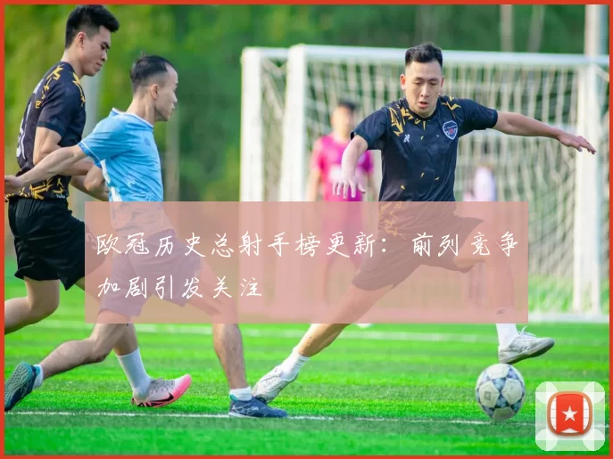 欧冠历史总射手榜更新：前列竞争加剧引发关注