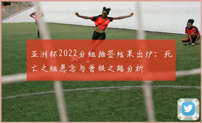 亚洲杯2022分组抽签结果出炉：死亡之组悬念与晋级之路分析
