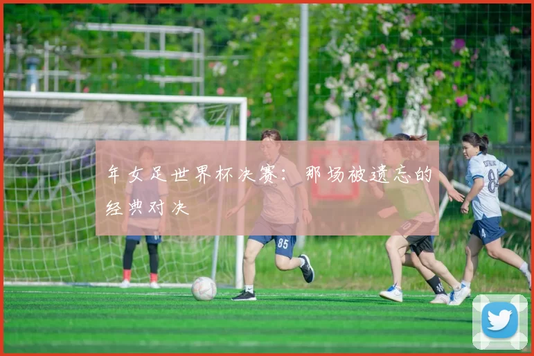 年女足世界杯决赛:那场被遗忘的经典对决